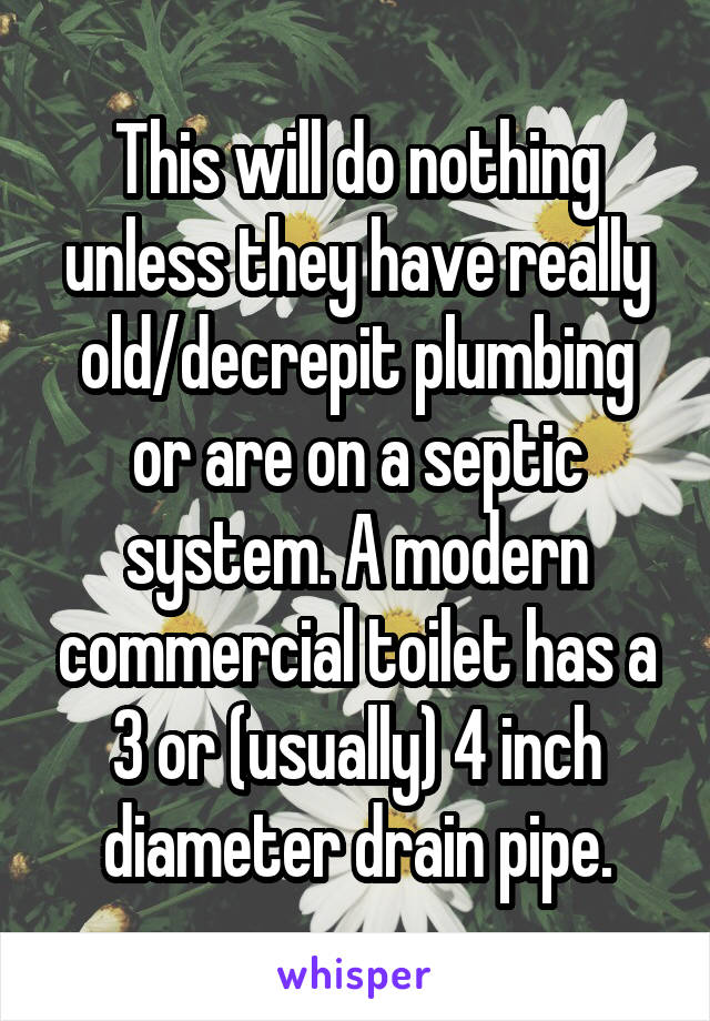 This will do nothing unless they have really old/decrepit plumbing or are on a septic system. A modern commercial toilet has a 3 or (usually) 4 inch diameter drain pipe.