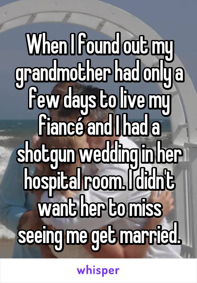 When I found out my grandmother had only a few days to live my fiancé and I had a shotgun wedding in her hospital room. I didn't want her to miss seeing me get married.