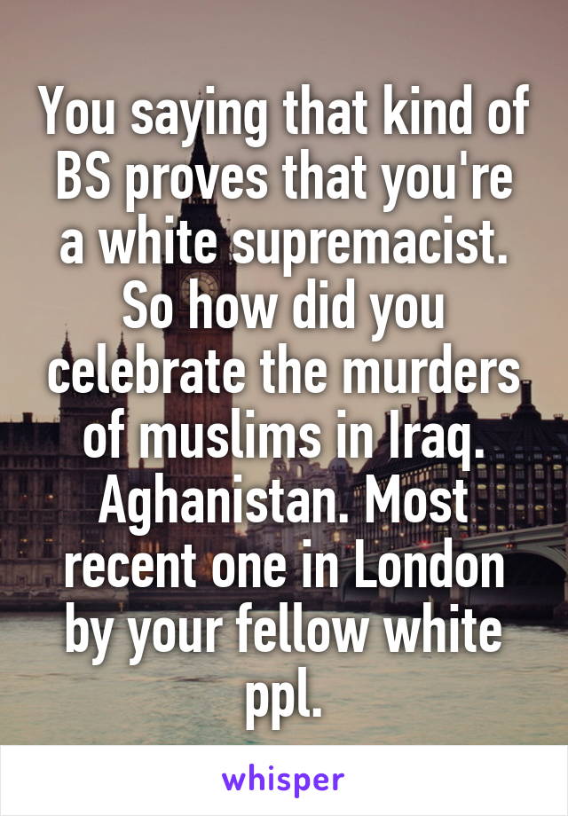 You saying that kind of BS proves that you're a white supremacist. So how did you celebrate the murders of muslims in Iraq. Aghanistan. Most recent one in London by your fellow white ppl.