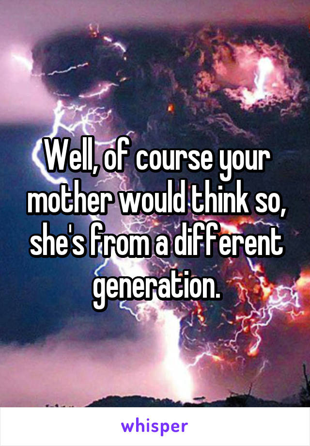 Well, of course your mother would think so, she's from a different generation.