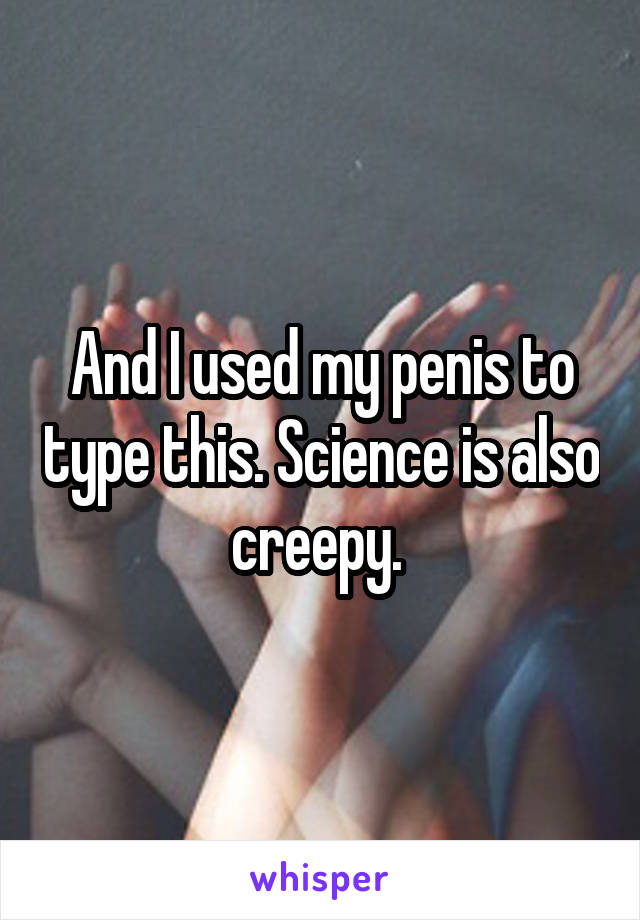 And I used my penis to type this. Science is also creepy. 