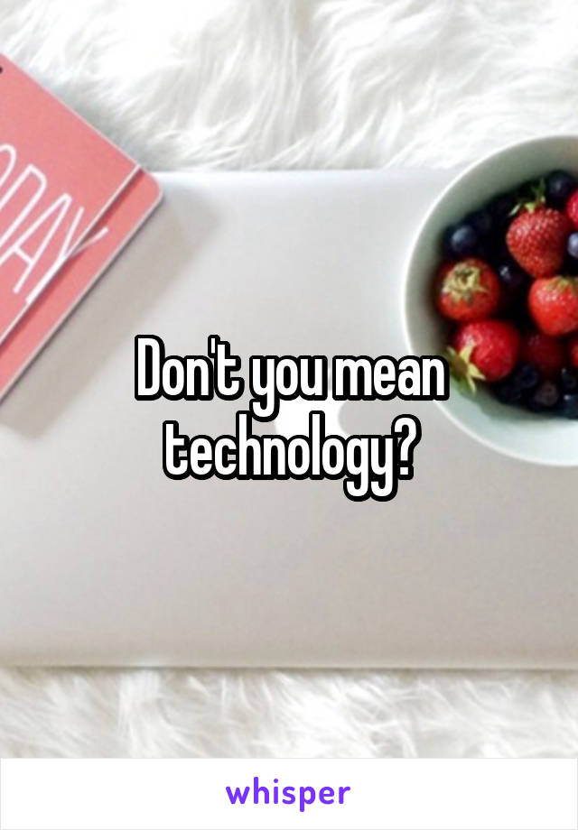 Don't you mean technology?
