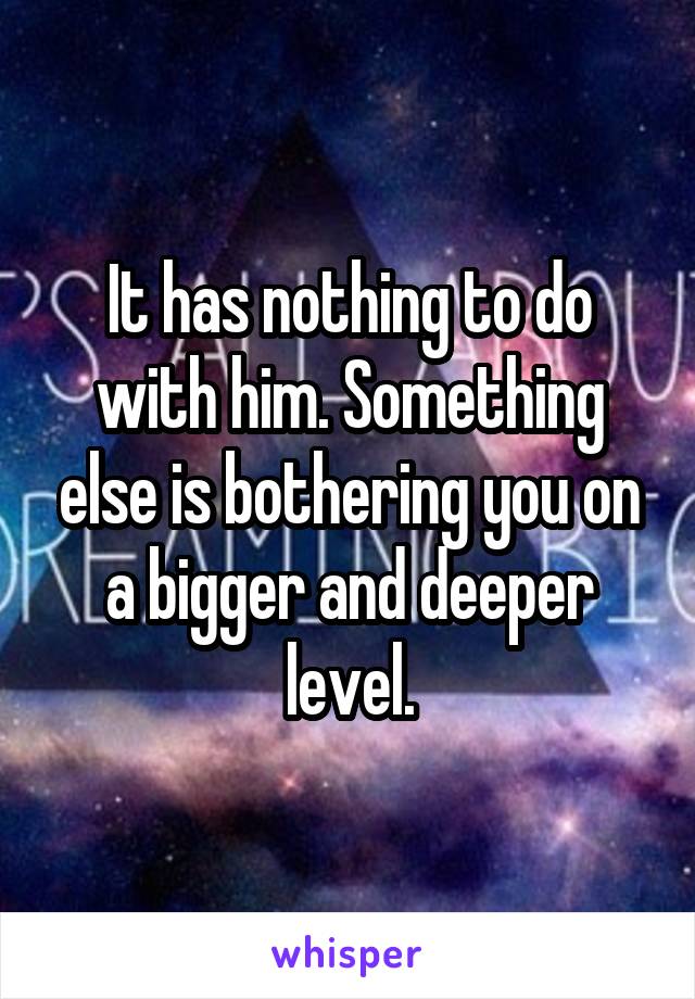 It has nothing to do with him. Something else is bothering you on a bigger and deeper level.