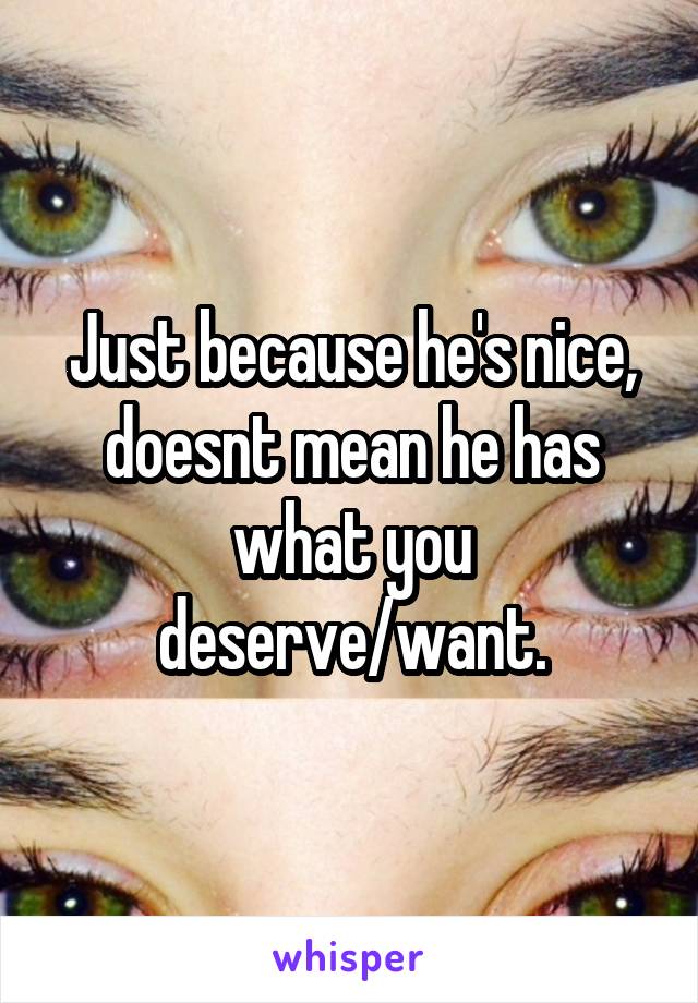 Just because he's nice, doesnt mean he has what you deserve/want.