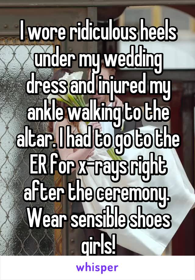 I wore ridiculous heels under my wedding dress and injured my ankle walking to the altar. I had to go to the ER for x-rays right after the ceremony. 
Wear sensible shoes girls!