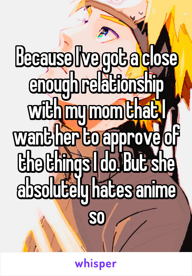 Because I've got a close enough relationship with my mom that I want her to approve of the things I do. But she absolutely hates anime so