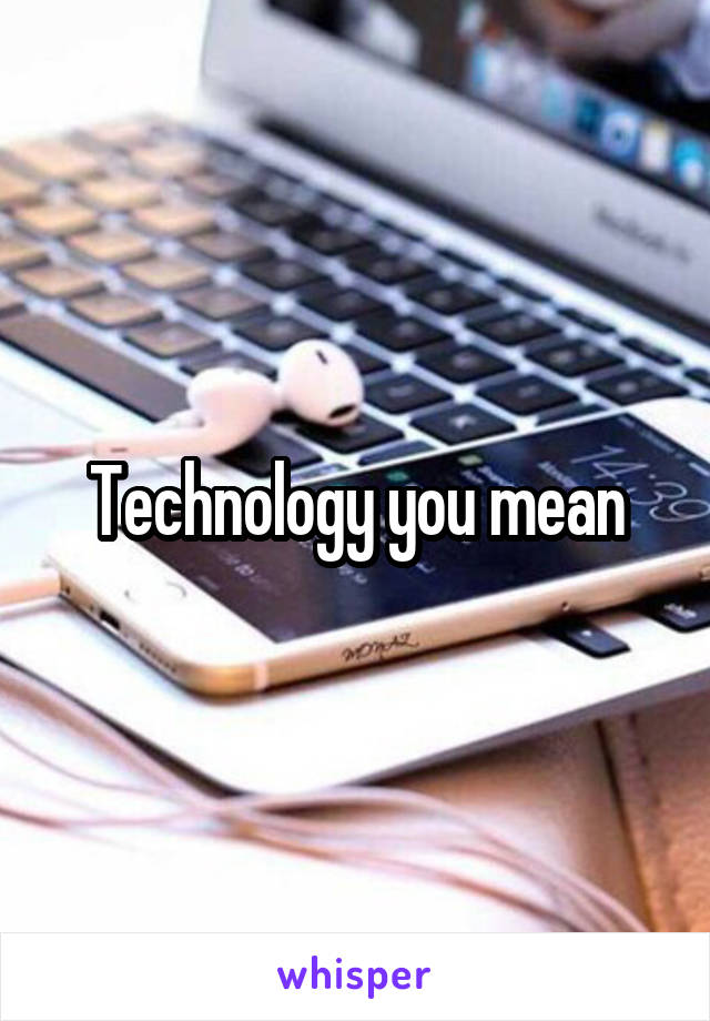 Technology you mean