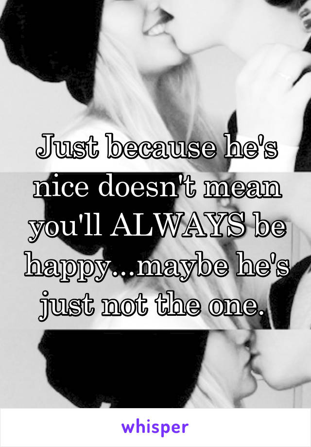 Just because he's nice doesn't mean you'll ALWAYS be happy...maybe he's just not the one. 