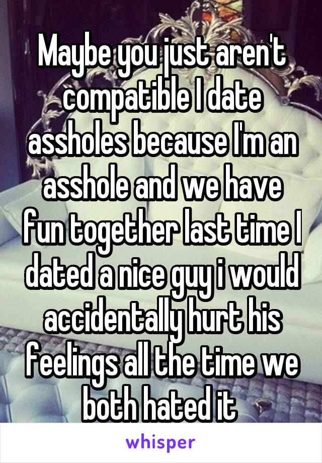 Maybe you just aren't compatible I date assholes because I'm an asshole and we have fun together last time I dated a nice guy i would accidentally hurt his feelings all the time we both hated it 