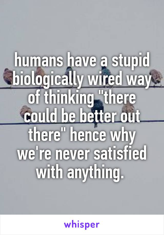 humans have a stupid biologically wired way of thinking "there could be better out there" hence why we're never satisfied with anything. 