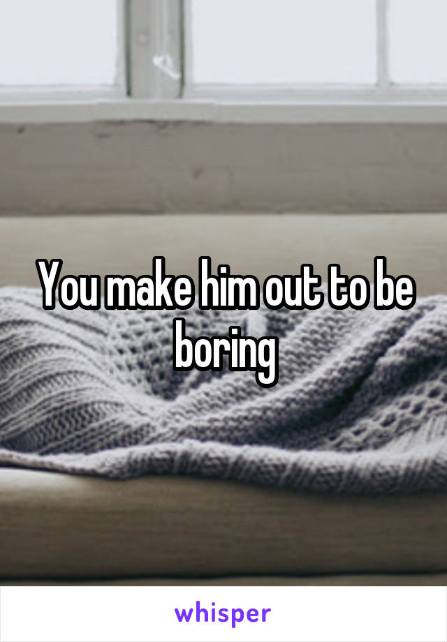 You make him out to be boring