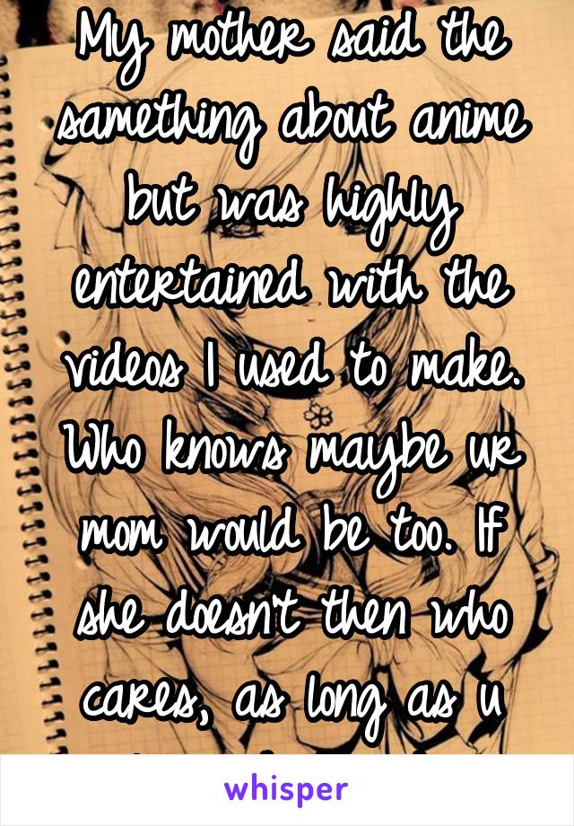 My mother said the samething about anime but was highly entertained with the videos I used to make. Who knows maybe ur mom would be too. If she doesn't then who cares, as long as u love what u do.