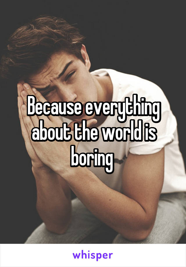 Because everything about the world is boring 