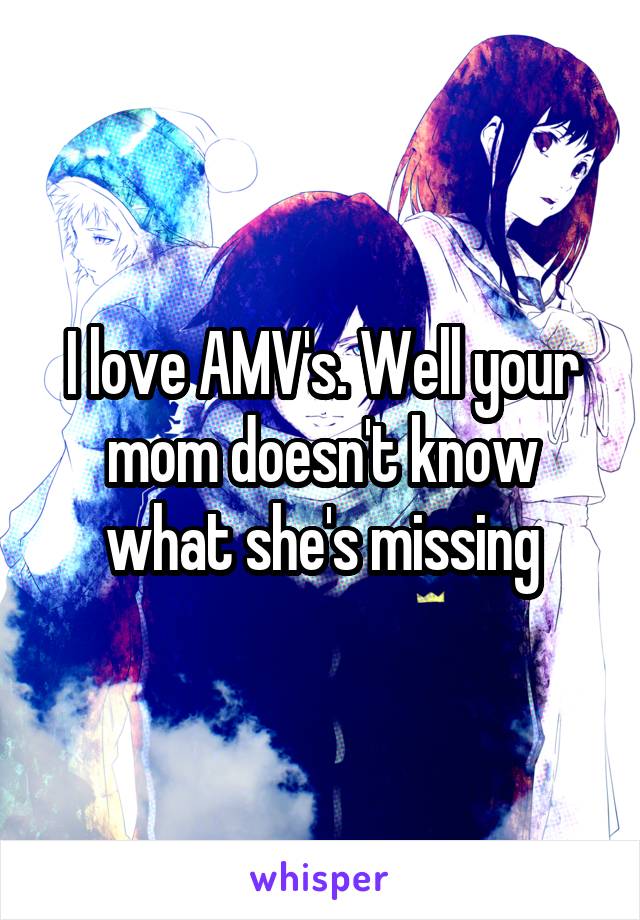 I love AMV's. Well your mom doesn't know what she's missing