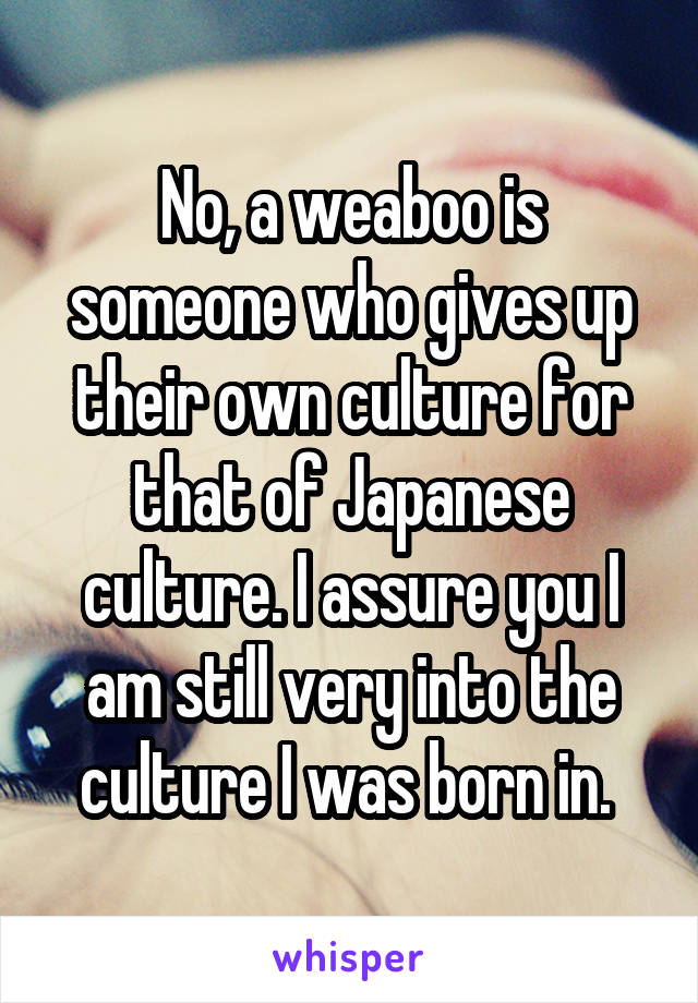 No, a weaboo is someone who gives up their own culture for that of Japanese culture. I assure you I am still very into the culture I was born in. 