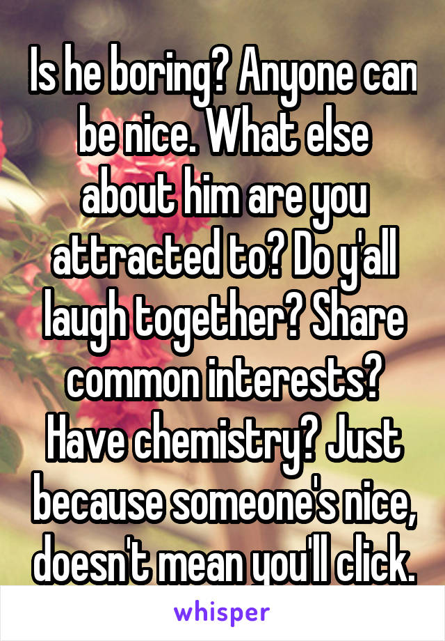 Is he boring? Anyone can be nice. What else about him are you attracted to? Do y'all laugh together? Share common interests? Have chemistry? Just because someone's nice, doesn't mean you'll click.