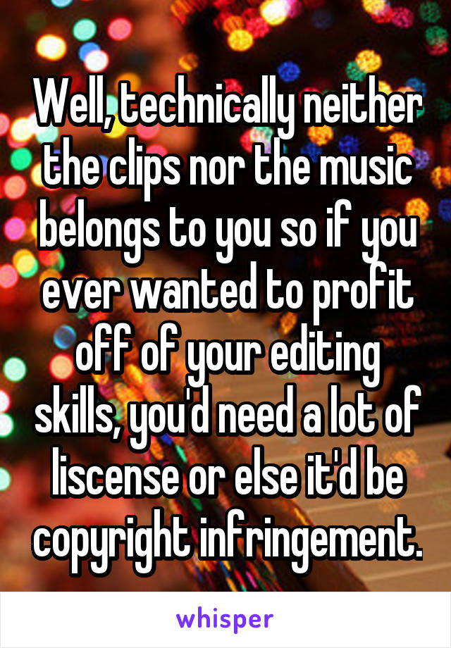 Well, technically neither the clips nor the music belongs to you so if you ever wanted to profit off of your editing skills, you'd need a lot of liscense or else it'd be copyright infringement.