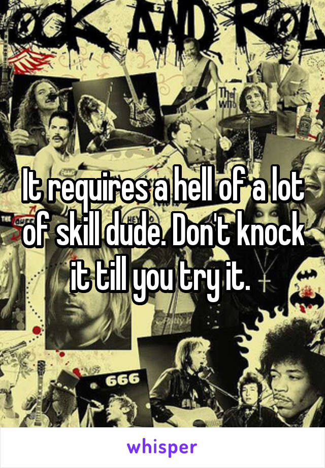 It requires a hell of a lot of skill dude. Don't knock it till you try it. 