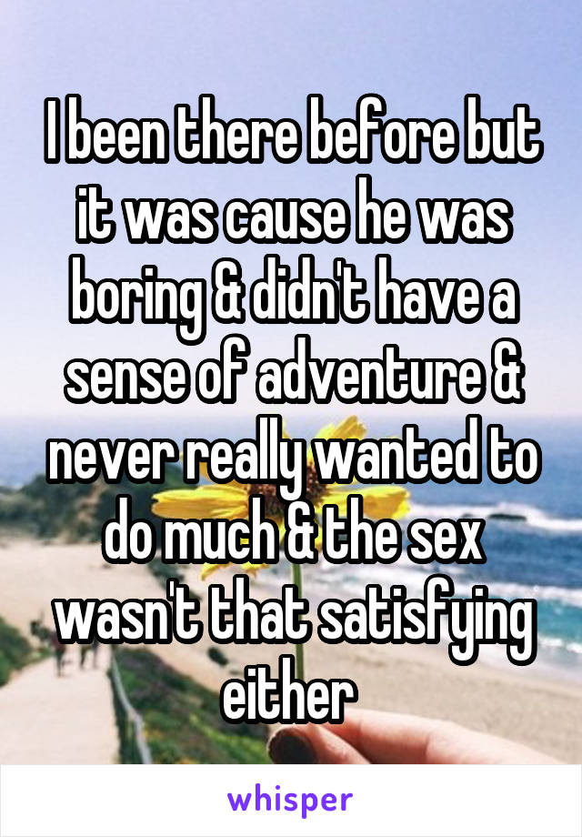 I been there before but it was cause he was boring & didn't have a sense of adventure & never really wanted to do much & the sex wasn't that satisfying either 