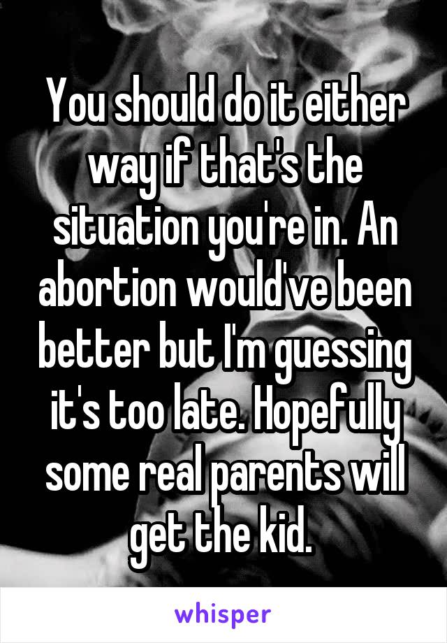 You should do it either way if that's the situation you're in. An abortion would've been better but I'm guessing it's too late. Hopefully some real parents will get the kid. 