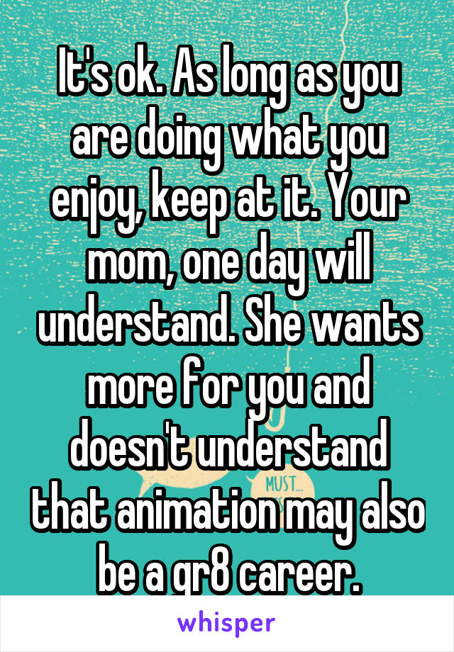 It's ok. As long as you are doing what you enjoy, keep at it. Your mom, one day will understand. She wants more for you and doesn't understand that animation may also be a gr8 career.