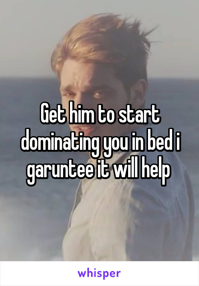 Get him to start dominating you in bed i garuntee it will help 