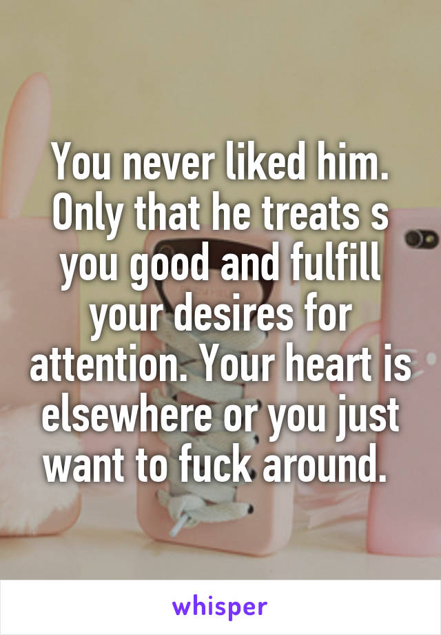 You never liked him. Only that he treats s you good and fulfill your desires for attention. Your heart is elsewhere or you just want to fuck around. 