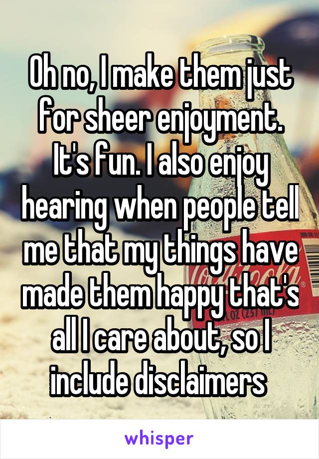 Oh no, I make them just for sheer enjoyment. It's fun. I also enjoy hearing when people tell me that my things have made them happy that's all I care about, so I include disclaimers 