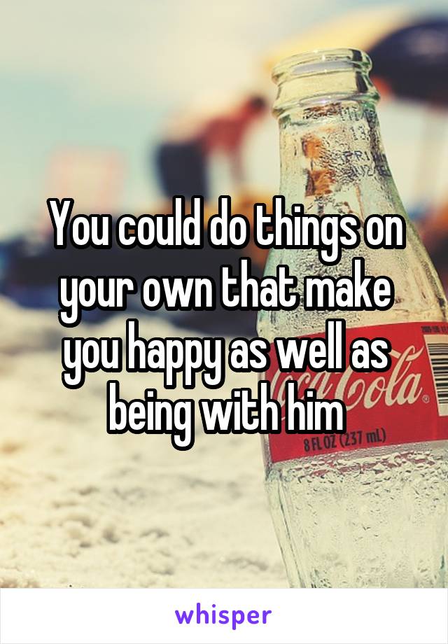 You could do things on your own that make you happy as well as being with him