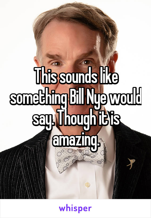 This sounds like something Bill Nye would say. Though it is amazing.