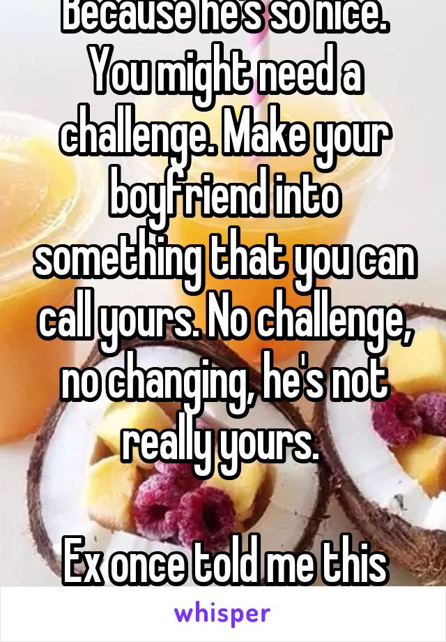  Because he's so nice. You might need a challenge. Make your boyfriend into something that you can call yours. No challenge, no changing, he's not really yours. 

Ex once told me this about me.