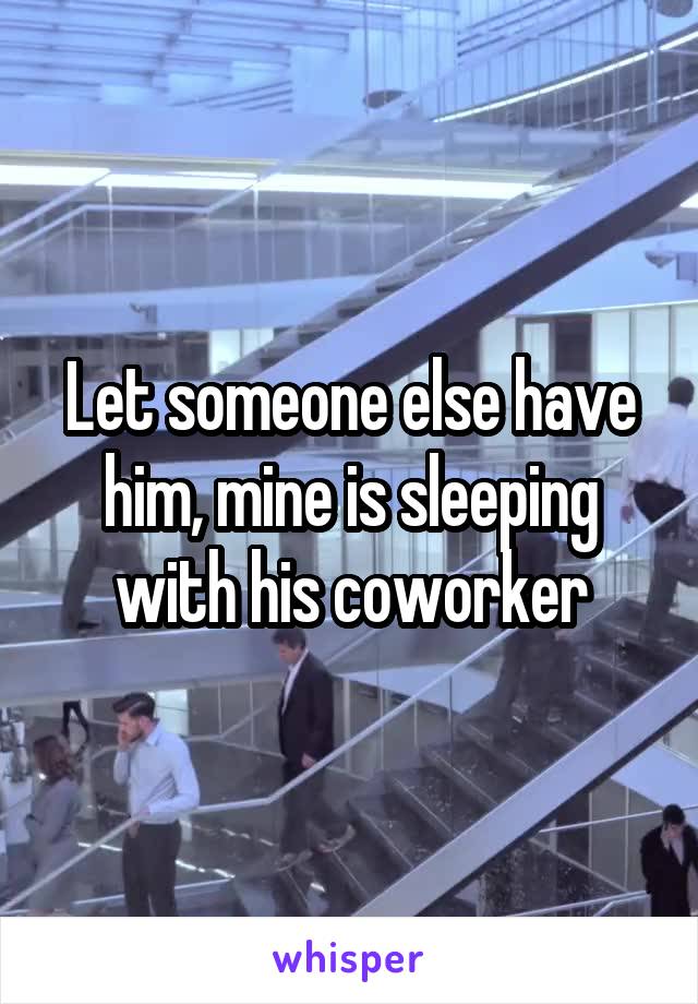 Let someone else have him, mine is sleeping with his coworker