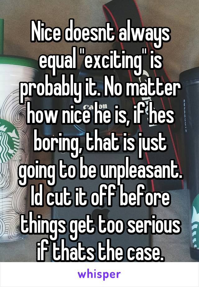 Nice doesnt always equal "exciting" is probably it. No matter how nice he is, if hes boring, that is just going to be unpleasant. Id cut it off before things get too serious if thats the case.