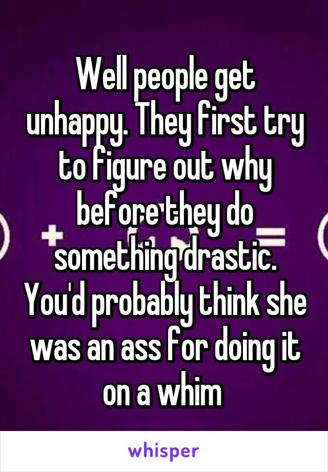 Well people get unhappy. They first try to figure out why before they do something drastic. You'd probably think she was an ass for doing it on a whim 