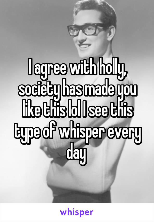 I agree with holly, society has made you like this lol I see this type of whisper every day 