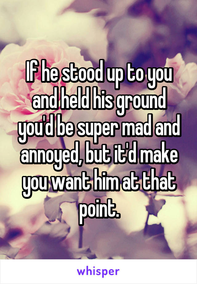 If he stood up to you and held his ground you'd be super mad and annoyed, but it'd make you want him at that point.