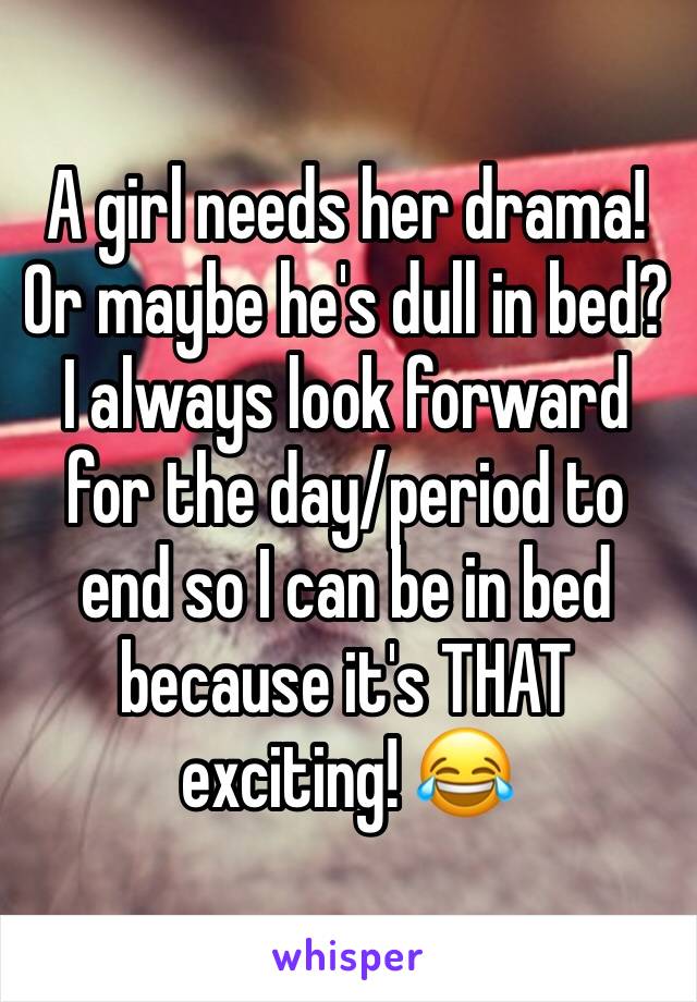 A girl needs her drama! Or maybe he's dull in bed? I always look forward for the day/period to end so I can be in bed because it's THAT exciting! 😂 