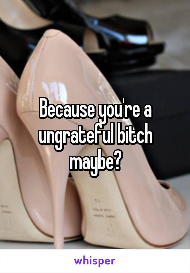 Because you're a ungrateful bitch maybe?