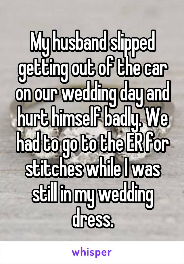 My husband slipped getting out of the car on our wedding day and hurt himself badly. We had to go to the ER for stitches while I was still in my wedding dress.