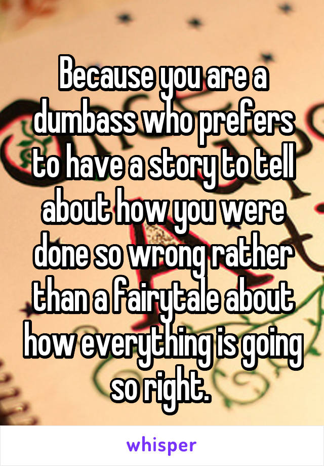 Because you are a dumbass who prefers to have a story to tell about how you were done so wrong rather than a fairytale about how everything is going so right. 