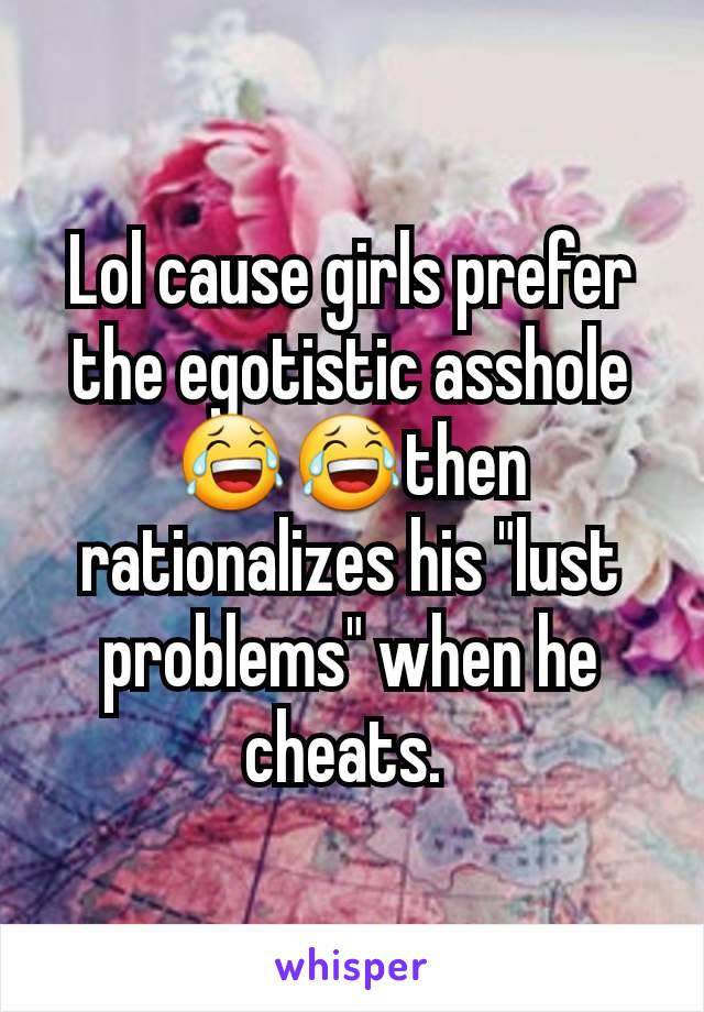 Lol cause girls prefer the egotistic asshole😂😂then rationalizes his "lust problems" when he cheats. 