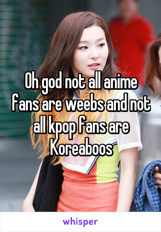 Oh god not all anime fans are weebs and not all kpop fans are Koreaboos