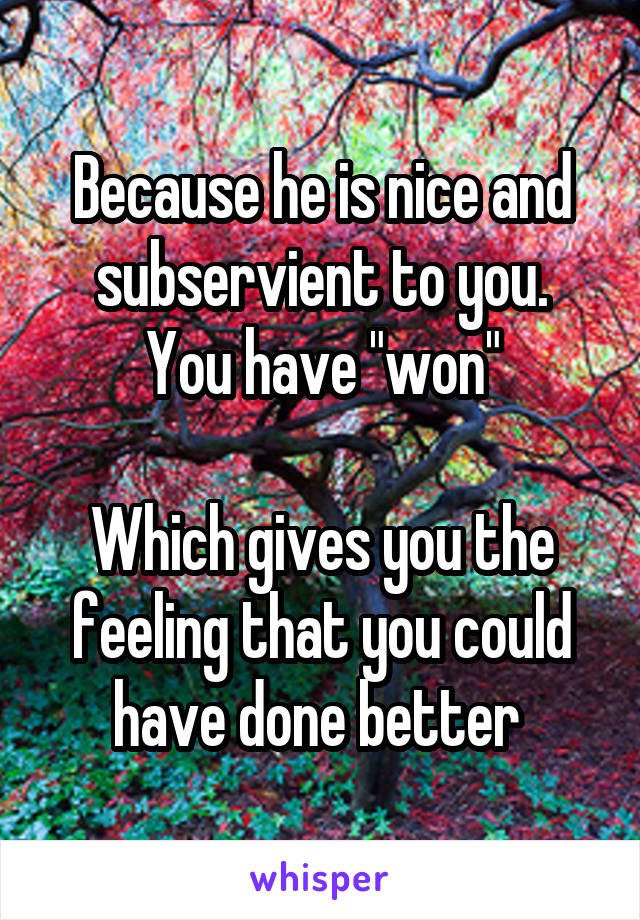 Because he is nice and subservient to you.
You have "won"

Which gives you the feeling that you could have done better 