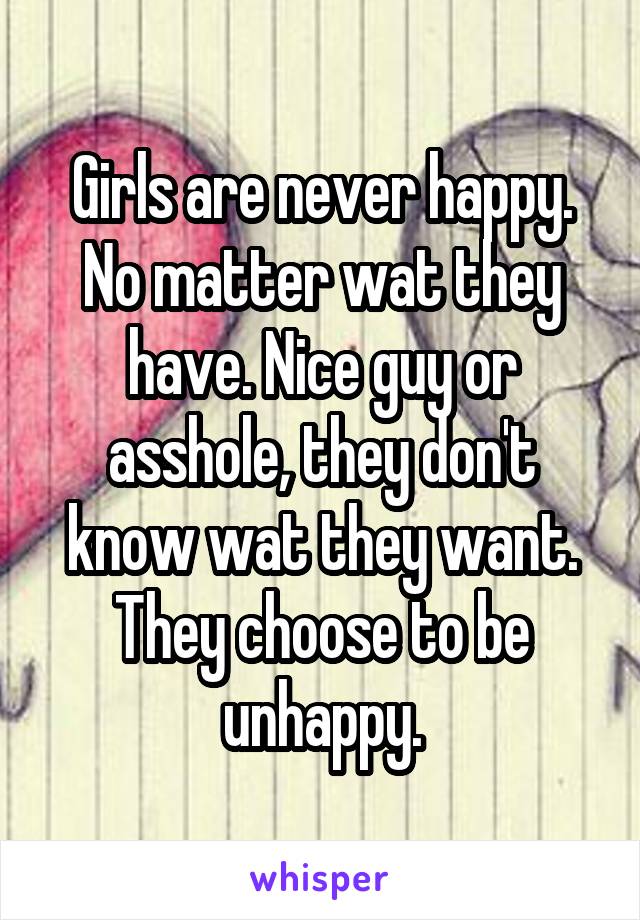 Girls are never happy. No matter wat they have. Nice guy or asshole, they don't know wat they want. They choose to be unhappy.