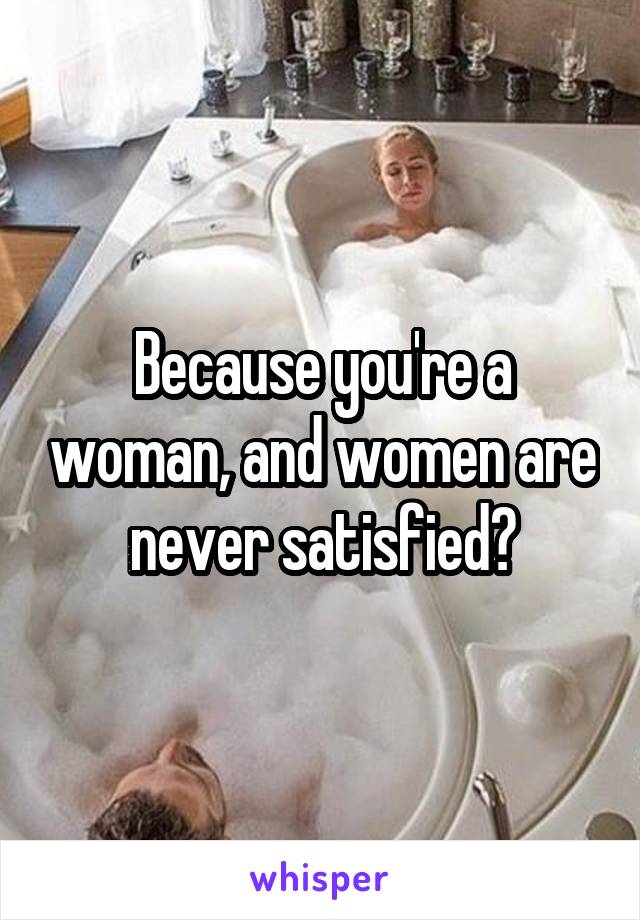 Because you're a woman, and women are never satisfied?