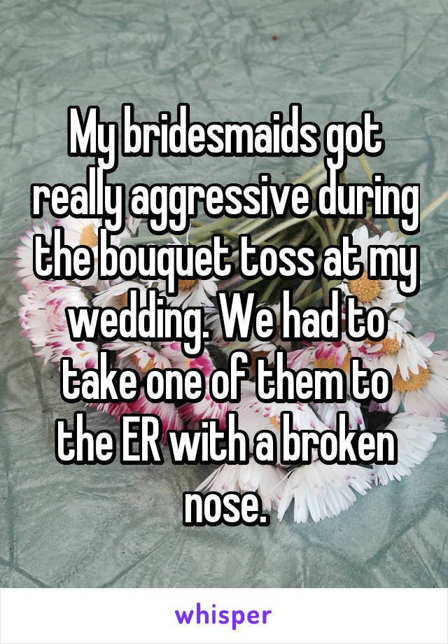 My bridesmaids got really aggressive during the bouquet toss at my wedding. We had to take one of them to the ER with a broken nose.