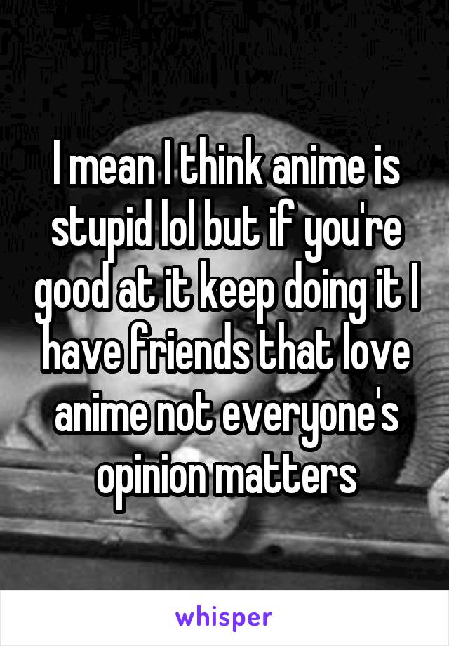 I mean I think anime is stupid lol but if you're good at it keep doing it I have friends that love anime not everyone's opinion matters