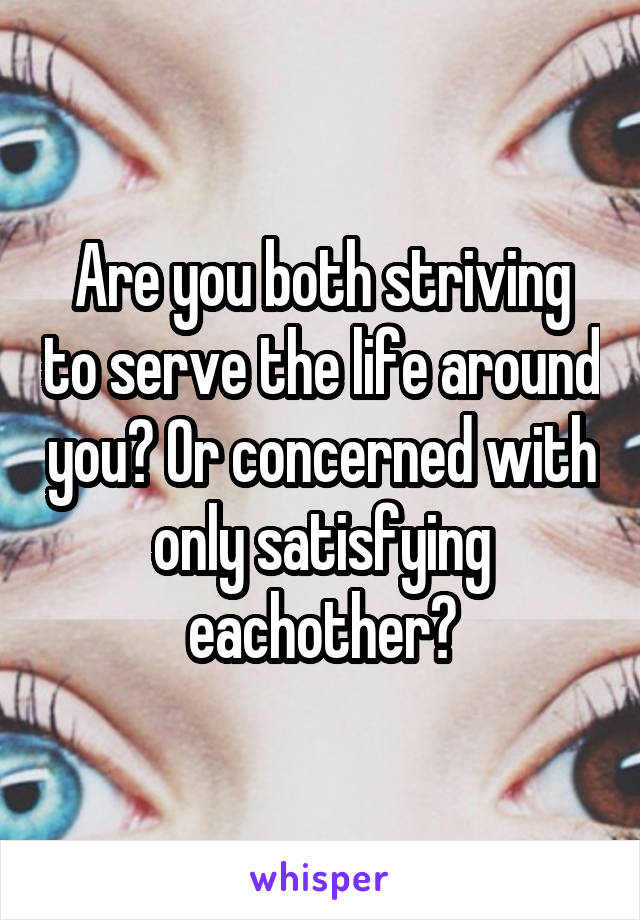 Are you both striving to serve the life around you? Or concerned with only satisfying eachother?