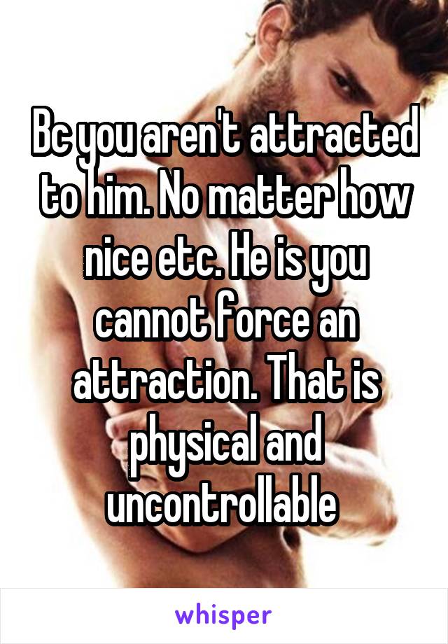 Bc you aren't attracted to him. No matter how nice etc. He is you cannot force an attraction. That is physical and uncontrollable 