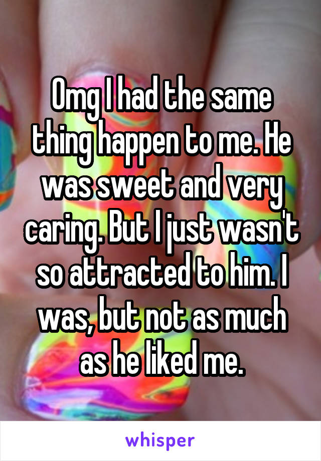 Omg I had the same thing happen to me. He was sweet and very caring. But I just wasn't so attracted to him. I was, but not as much as he liked me.